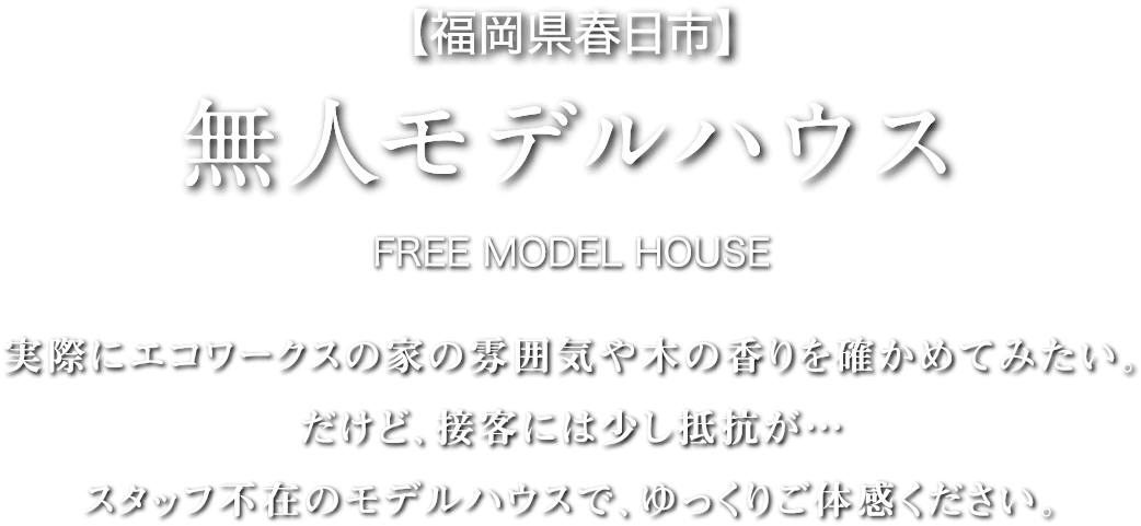 【福岡県春日市】無人モデルハウス-FREE MODEL HOUSE 実際にエコワークスの家の雰囲気や木の香りを確かめてみたい。だけど、接客には少し抵抗が…スタッフ不在のモデルハウスで、ゆっくりご体感ください。