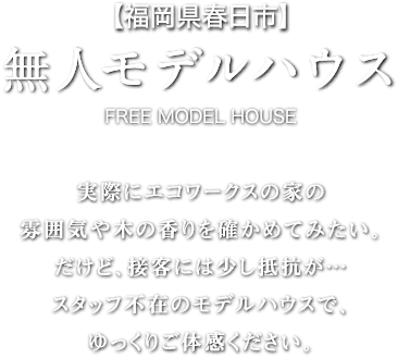 【福岡県春日市】無人モデルハウス-FREE MODEL HOUSE 実際にエコワークスの家の雰囲気や木の香りを確かめてみたい。だけど、接客には少し抵抗が…スタッフ不在のモデルハウスで、ゆっくりご体感ください。
