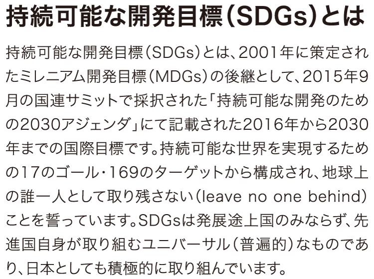 持続可能な開発目標（SDGs）とは、2001年に策定されたミレニアム開発目標（MDGs）の後継として、2015年9月の国連サミットで採択された「持続可能な開発のための2030アジェンダ」にて記載された2016年から2030年までの国際目標です。持続可能な世界を実現するための17のゴール・169のターゲットから構成され、地球上の誰一人として取り残さない（leave no one behind）ことを誓っています。SDGsは発展途上国のみならず、先進国自身が取り組むユニバーサル（普遍的）なものであり、日本としても積極的に取り組んでいます。