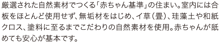 厳選された自然素材でつくる「赤ちゃん基準」の住まい。室内には合板をほとんど使用せず、無垢材をはじめ、イ草（畳）、珪藻土や和紙クロス、塗料に至るまでこだわりの自然素材を使用。赤ちゃんが舐めても安心が基本です。