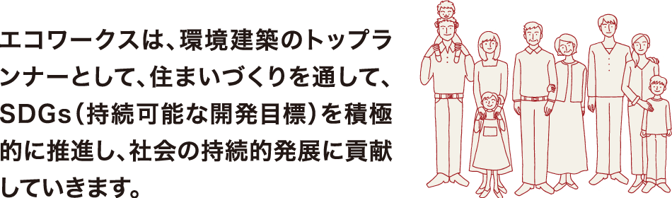 エコワークスは、環境建築のトップランナーとして、住まいづくりを通して、SDGs（持続可能な開発目標）を積極的に推進し、社会の持続的発展に貢献していきます。