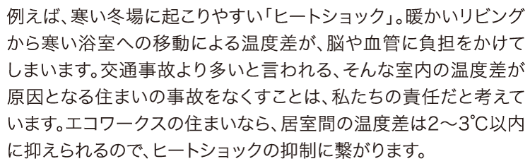 ヒートショックの抑制。例えば、寒い冬場に起こりやすい「ヒートショック」。暖かいリビングから寒い浴室への移動による温度差が、脳や血管に負担をかけてしまいます。交通事故より多いと言われる、そんな室内の温度差が原因となる住まいの事故をなくすことは、私たちの責任だと考えています。エコワークスの住まいなら、居室間の温度差は2～3℃以内に抑えられるので、ヒートショックの抑制に繋がります。