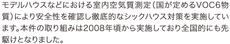 モデルハウスなどにおける室内空気質測定(国が定めるVOC6物質)により安全性を確認し徹底的なシックハウス対策を実施しています。本件の取り組みは2008年頃から実施しており全国的にも先駆けとなりました。