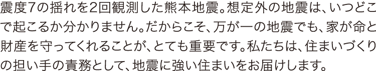 震度7の揺れを2回観測した熊本地震。想定外の地震は、いつどこで起こるか分かりません。だからこそ、万が一の地震でも、家が命と財産を守ってくれることが、とても重要です。私たちは、住まいづくりの担い手の責務として、地震に強い住まいをお届けします。