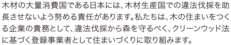 クリーンウッド法に基づく登録事業者として住まいづくりに取り組みます 木材の大量消費国である日本には、木材生産国での違法伐採を助長させないよう努める責任があります。私たちは、木の住まいをつくる企業の責務として、違法伐採から森を守るべく、クリーンウッド法に基づく登録事業者として住まいづくりに取り組みます。