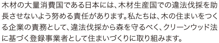 木材の大量消費国である日本には、木材生産国での違法伐採を助長させないよう努める責任があります。私たちは、木の住まいをつくる企業の責務として、違法伐採から森を守るべく、クリーンウッド法に基づく登録事業者として住まいづくりに取り組みます。