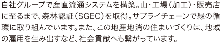 自社グループで産直流通システムを構築。山・工場(加工)・販売店に至るまで、森林認証(SGEC)を取得。サプライチェーンで緑の循環に取り組んでいます。また、この地産地消の住まいづくりは、地域の雇用を生み出すなど、社会貢献へも繋がっています。 自社グループで産直流通システムを構築。山・工場(加工)・販売店に至るまで、森林認証(SGEC)を取得。サプライチェーンで緑の循環に取り組んでいます。また、この地産地消の住まいづくりは、地域の雇用を生み出すなど、社会貢献へも繋がっています。