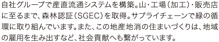 自社グループで産直流通システムを構築。山・工場（加工）・販売店に至るまで、森林認証（SGEC）を取得。サプライチェーンで緑の循環に取り組んでいます。また、この地産地消の住まいづくりは、地域の雇用を生み出すなど、社会貢献へも繋がっています。