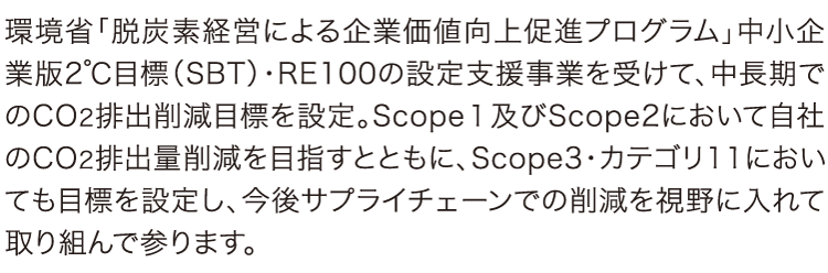 環境省「脱炭素経営による企業価値向上促進プログラム」中小企業版2℃目標(SBT)・RE100の設定支援事業を受けて、中長期でのCO2排出削減目標を設定。Scope1及びScope2において自社のCO2排出量削減を目指すとともに、Scope3・カテゴリ11においても目標を設定し、今後サプライチェーンでの削減を視野に入れて取り組んで参ります。