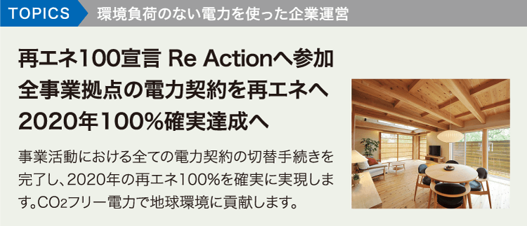 TOPICS環境負荷のない電力を使った企業運営。再エネ100宣言 Re Actionへ参加全事業拠点の電力契約を再エネへ2020年100%確実達成へ 事業活動における全ての電力契約の切替手続きを完了し、2020年の再エネ100%を確実に実現します。CO2フリー電力で地球環境に貢献します。