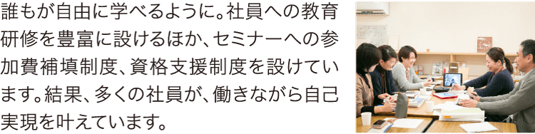 働きながら自己実現を叶えています 誰もが自由に学べるように。社員への教育研修を豊富に設けるほか、セミナーへの参加費補填制度、資格支援制度を設けています。結果、多くの社員が、働きながら自己実現を叶えています。