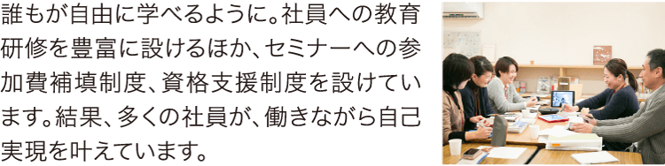 誰もが自由に学べるように。社員への教育研修を豊富に設けるほか、セミナーへの参加費補填制度、資格支援制度を設けています。結果、多くの社員が、働きながら自己実現を叶えています。