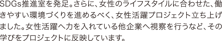 SDGs推進室を発足 SDGs推進室を発足。さらに、女性のライフスタイルに合わせた、働きやすい環境づくりを進めるべく、女性活躍プロジェクト立ち上げました。女性活躍へ力を入れている他企業へ視察を行うなど、その学びをプロジェクトに反映しています。