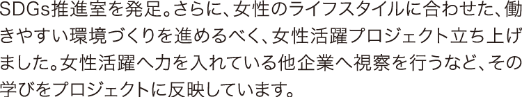 SDGs推進室を発足。さらに、女性のライフスタイルに合わせた、働きやすい環境づくりを進めるべく、女性活躍プロジェクト立ち上げました。女性活躍へ力を入れている他企業へ視察を行うなど、その学びをプロジェクトに反映しています。