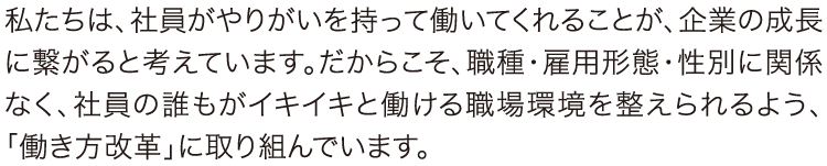 働き方改革 私たちは、社員がやりがいを持って働いてくれることが、企業の成長に繋がると考えています。だからこそ、職種・雇用形態・性別に関係なく、社員の誰もがイキイキと働ける職場環境を整えられるよう、「働き方改革」に取り組んでいます。