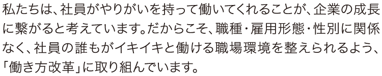 私たちは、社員がやりがいを持って働いてくれることが、企業の成長に繋がると考えています。だからこそ、職種・雇用形態・性別に関係なく、社員の誰もがイキイキと働ける職場環境を整えられるよう、「働き方改革」に取り組んでいます。