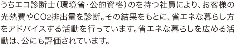 うちエコ診断士(環境省・公的資格) うちエコ診断士(環境省・公的資格)のを持つ社員により、お客様の光熱費やCO2排出量を診断。その結果をもとに、省エネな暮らし方をアドバイスする活動を行っています。省エネな暮らしを広める活動は、公にも評価されています。