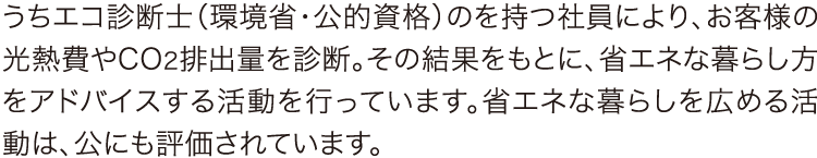 うちエコ診断士（環境省・公的資格）のを持つ社員により、お客様の光熱費やCO2排出量を診断。その結果をもとに、省エネな暮らし方をアドバイスする活動を行っています。省エネな暮らしを広める活動は、公にも評価されています。