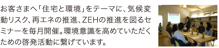 セミナーを毎月開催 お客さまへ「住宅と環境」をテーマに、気候変動リスク、再エネの推進、ZEHの推進を図るセミナーを毎月開催。環境意識を高めていただくための啓発活動に繋げています。