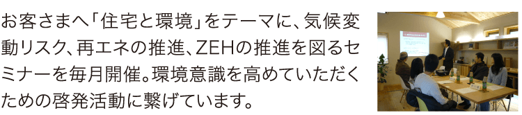 お客さまへ「住宅と環境」をテーマに、気候変動リスク、再エネの推進、ZEHの推進を図るセミナーを毎月開催。環境意識を高めていただくための啓発活動に繋げています。