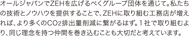 オールジャパンでZEHを広げるべくグループ団体を通じて オールジャパンでZEHを広げるべくグループ団体を通じて。私たちの技術とノウハウを提供することで、ZEHに取り組む工務店が増えれば、より多くのCO2排出量削減に繋がるはず。1社で取り組むより、同じ理念を持つ仲間を巻き込むことも大切だと考えています。