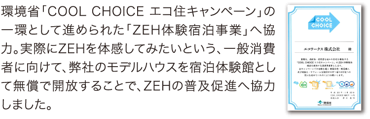 「ZEH体験宿泊事業」へ協力 環境省「COOL CHOICE エコ住キャンペーン」の一環として進められた「ZEH体験宿泊事業」へ協力。実際にZEHを体感してみたいという、一般消費者に向けて、弊社のモデルハウスを宿泊体験館として無償で開放することで、ZEHの普及促進へ協力しました。