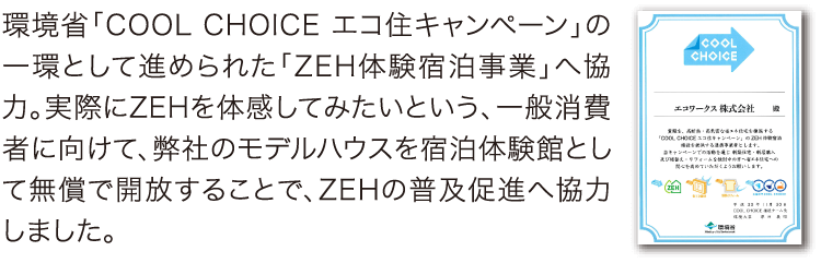 環境省「COOL CHOICE エコ住キャンペーン」の一環として進められた「ZEH体験宿泊事業」へ協力。実際にZEHを体感してみたいという、一般消費者に向けて、弊社のモデルハウスを宿泊体験館として無償で開放することで、ZEHの普及促進へ協力しました。