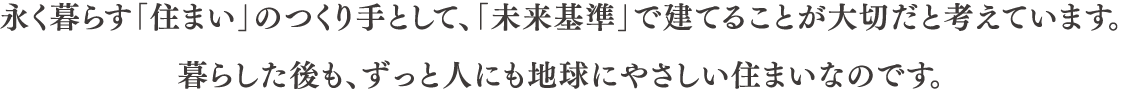 永く暮らす「住まい」のつくり手として、「未来基準」で建てることが大切だと考えています。 暮らした後も、ずっと人にも地球にやさしい住まいなのです。