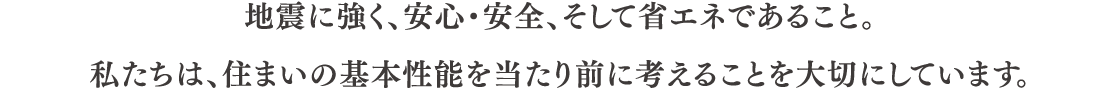 地震に強く、安心・安全、そして省エネであること。 私たちは、住まいの基本性能を当たり前に考えることを大切にしています。