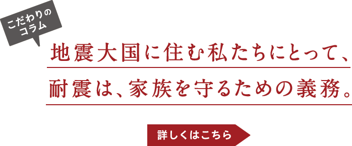 こだわりのコラム-地震大国に住む私たちにとって、耐震は、家族を守るための義務。