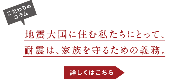 こだわりのコラム-地震大国に住む私たちにとって、耐震は、家族を守るための義務。