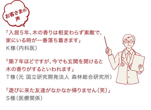 お客様の声 K様「入居5年、木の香りは相変わらず素敵で、家にいる時が一番落ち着きます」 T様「築7年ほどですが、今でも玄関を開けると木の香りがするといわれています」 S様「遊びに来た友達がなかなか帰りません（笑）」