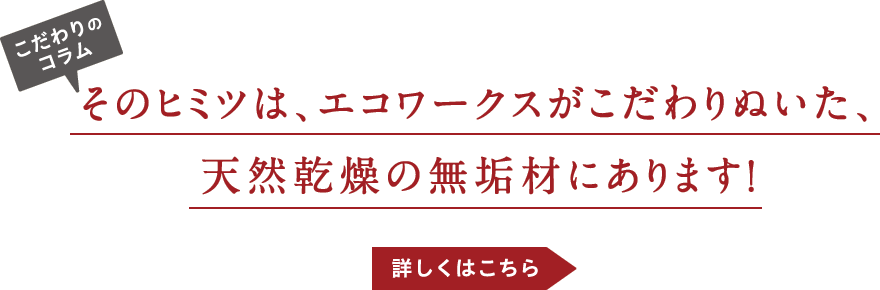 そのヒミツは、エコワークスがこだわりぬいた、天然乾燥の無垢材にあります！