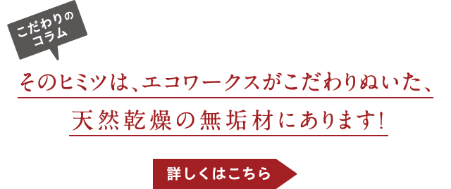 そのヒミツは、エコワークスがこだわりぬいた、天然乾燥の無垢材にあります！