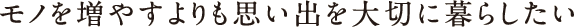 モノを増やすよりも思い出を大切に暮らしたい モノを増やすよりも思い出を大切に暮らしたい