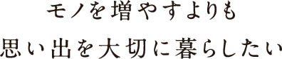 モノを増やすよりも思い出を大切に暮らしたい モノを増やすよりも思い出を大切に暮らしたい