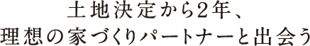 土地決定から2年、理想の家づくりパートナーと出会う