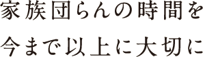 家族団らんの時間を今まで以上に大切に