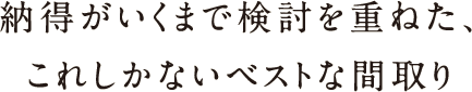 納得がいくまで検討を重ねた、これしかないベストな間取り 納得がいくまで検討を重ねた、これしかないベストな間取り