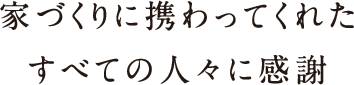 家づくりに携わってくれたすべての人々に感謝 家づくりに携わってくれたすべての人々に感謝
