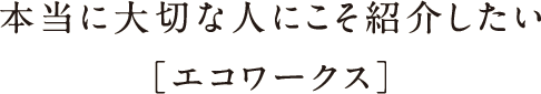 本当に大切な人にこそ紹介したい[エコワークス]