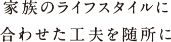 家族のライフスタイルに合わせた工夫を随所に