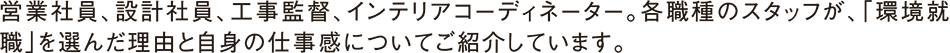 営業社員、設計社員、工事監督、インテリアコーディネーター。各職種のスタッフが、「環境就職」を選んだ理由と自身の仕事感についてご紹介しています。