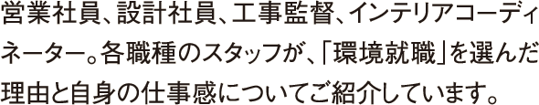 営業社員、設計社員、工事監督、インテリアコーディネーター。各職種のスタッフが、「環境就職」を選んだ理由と自身の仕事感についてご紹介しています。 営業社員、設計社員、工事監督、インテリアコーディネーター。各職種のスタッフが、「環境就職」を選んだ理由と自身の仕事感についてご紹介しています。