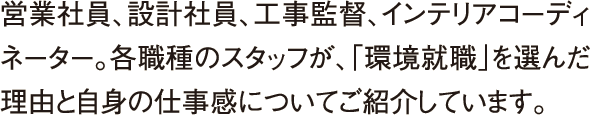 営業社員、設計社員、工事監督、インテリアコーディネーター。各職種のスタッフが、「環境就職」を選んだ理由と自身の仕事感についてご紹介しています。