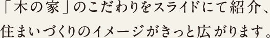 sentence-example02 「木の家」のこだわりをスライドにて紹介、住まいづくりのイメージがきっと広がります。