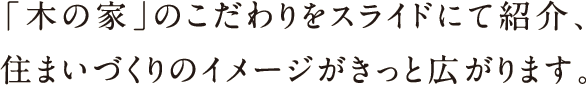 「木の家」のこだわりをスライドにて紹介、住まいづくりのイメージがきっと広がります。