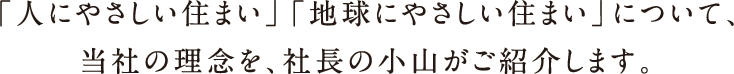 「人にやさしい住まい」「地球にやさしい住まい」について、当社の理念を、社長の小山がご紹介します。