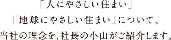 「人にやさしい住まい」「地球にやさしい住まい」について、当社の理念を、社長の小山がご紹介します。