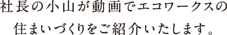 社長の小山が動画でエコワークスの住まいづくりをご紹介いたします。